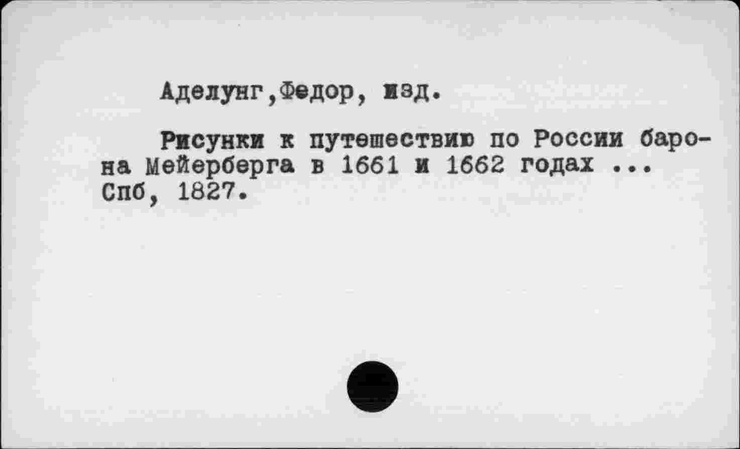 ﻿Аделунг,Федор, изд.
Рисунки к путешествию по России барона мейерберга в 1661 и 1662 годах ... СПб, 1Ö27.